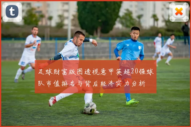 足球财富版图透视意甲英超20强球队市值排名与背后经济实力分析