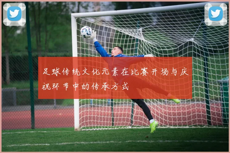 足球传统文化元素在比赛开场与庆祝环节中的传承方式