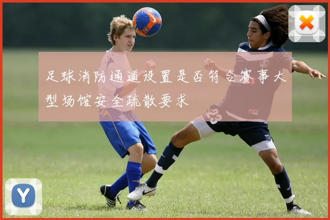 足球消防通道设置是否符合赛事大型场馆安全疏散要求